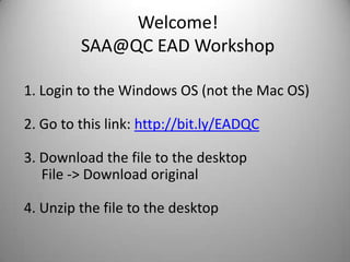 Welcome!SAA@QC EAD Workshop 1 Login to the Windows OS (not the Mac OS)  Go to this link: http://bit.ly/EADQC  Download the file to the desktop File -> Download original  Unzip the file to the desktop 