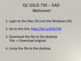 1
QC GSLIS 730 -- EAD
Welcome!
1. Login to the Mac OS (not the Windows OS)
2. Go to this link: http://bit.ly/EAD730
3. Download the file to the desktop
File -> Download original
4. Unzip the file to the desktop
 