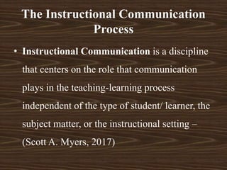 • Instructional Communication is a discipline
that centers on the role that communication
plays in the teaching-learning process
independent of the type of student/ learner, the
subject matter, or the instructional setting –
(Scott A. Myers, 2017)
The Instructional Communication
Process
 