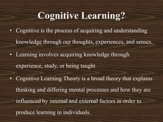 Cognitive Learning?
• Cognitive is the process of acquiring and understanding
knowledge through our thoughts, experiences, and senses.
• Learning involves acquiring knowledge through
experience, study, or being taught
• Cognitive Learning Theory is a broad theory that explains
thinking and differing mental processes and how they are
influenced by internal and external factors in order to
produce learning in individuals.
 
