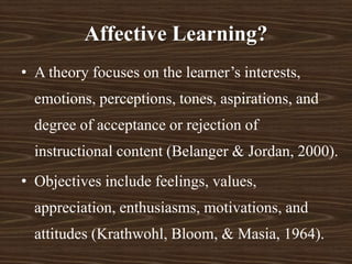 Affective Learning?
• A theory focuses on the learner’s interests,
emotions, perceptions, tones, aspirations, and
degree of acceptance or rejection of
instructional content (Belanger & Jordan, 2000).
• Objectives include feelings, values,
appreciation, enthusiasms, motivations, and
attitudes (Krathwohl, Bloom, & Masia, 1964).
 