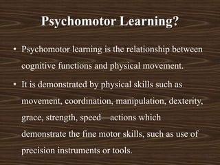 Psychomotor Learning?
• Psychomotor learning is the relationship between
cognitive functions and physical movement.
• It is demonstrated by physical skills such as
movement, coordination, manipulation, dexterity,
grace, strength, speed—actions which
demonstrate the fine motor skills, such as use of
precision instruments or tools.
 