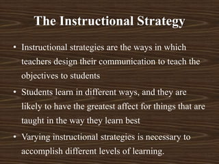 The Instructional Strategy
• Instructional strategies are the ways in which
teachers design their communication to teach the
objectives to students
• Students learn in different ways, and they are
likely to have the greatest affect for things that are
taught in the way they learn best
• Varying instructional strategies is necessary to
accomplish different levels of learning.
 