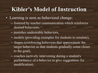 • Learning is seen as behavioral change:
– fostered by teacher communication which reinforces
desired behaviors,
– punishes undesirable behaviors,
– models (providing examples for students to emulate),
– shapes (reinforcing behaviors that approximate the
target behavior so that students gradually come closer
to the goal),
– coaches (actively intervening during a student's
performance of a behavior to give suggestions for
modification).
Kibler's Model of Instruction
 