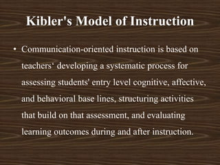 • Communication-oriented instruction is based on
teachers‘ developing a systematic process for
assessing students' entry level cognitive, affective,
and behavioral base lines, structuring activities
that build on that assessment, and evaluating
learning outcomes during and after instruction.
Kibler's Model of Instruction
 