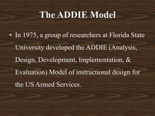 The ADDIE Model
• In 1975, a group of researchers at Florida State
University developed the ADDIE (Analysis,
Design, Development, Implementation, &
Evaluation) Model of instructional design for
the US Armed Services.
 