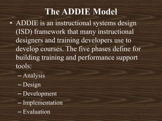 • ADDIE is an instructional systems design
(ISD) framework that many instructional
designers and training developers use to
develop courses. The five phases define for
building training and performance support
tools:
– Analysis
– Design
– Development
– Implementation
– Evaluation
The ADDIE Model
 