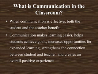 What is Communication in the
Classroom?
• When communication is effective, both the
student and the teacher benefit.
• Communication makes learning easier, helps
students achieve goals, increases opportunities for
expanded learning, strengthens the connection
between student and teacher, and creates an
overall positive experience
 
