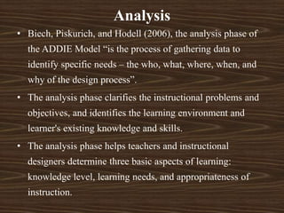 Analysis
• Biech, Piskurich, and Hodell (2006), the analysis phase of
the ADDIE Model “is the process of gathering data to
identify specific needs – the who, what, where, when, and
why of the design process”.
• The analysis phase clarifies the instructional problems and
objectives, and identifies the learning environment and
learner's existing knowledge and skills.
• The analysis phase helps teachers and instructional
designers determine three basic aspects of learning:
knowledge level, learning needs, and appropriateness of
instruction.
 