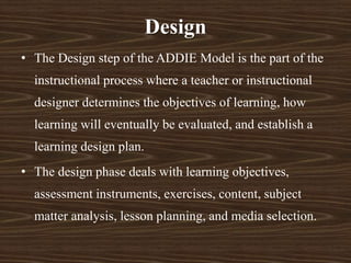 Design
• The Design step of the ADDIE Model is the part of the
instructional process where a teacher or instructional
designer determines the objectives of learning, how
learning will eventually be evaluated, and establish a
learning design plan.
• The design phase deals with learning objectives,
assessment instruments, exercises, content, subject
matter analysis, lesson planning, and media selection.
 