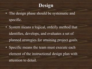 • The design phase should be systematic and
specific.
• System means a logical, orderly method that
identifies, develops, and evaluates a set of
planned strategies for attaining project goals.
• Specific means the team must execute each
element of the instructional design plan with
attention to detail.
Design
 