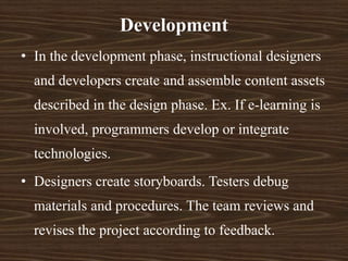 • In the development phase, instructional designers
and developers create and assemble content assets
described in the design phase. Ex. If e-learning is
involved, programmers develop or integrate
technologies.
• Designers create storyboards. Testers debug
materials and procedures. The team reviews and
revises the project according to feedback.
Development
 