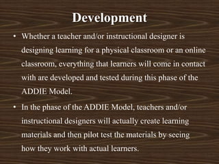Development
• Whether a teacher and/or instructional designer is
designing learning for a physical classroom or an online
classroom, everything that learners will come in contact
with are developed and tested during this phase of the
ADDIE Model.
• In the phase of the ADDIE Model, teachers and/or
instructional designers will actually create learning
materials and then pilot test the materials by seeing
how they work with actual learners.
 