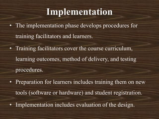 • The implementation phase develops procedures for
training facilitators and learners.
• Training facilitators cover the course curriculum,
learning outcomes, method of delivery, and testing
procedures.
• Preparation for learners includes training them on new
tools (software or hardware) and student registration.
• Implementation includes evaluation of the design.
Implementation
 