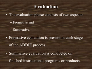 • The evaluation phase consists of two aspects:
– Formative and
– Summative.
• Formative evaluation is present in each stage
of the ADDIE process.
• Summative evaluation is conducted on
finished instructional programs or products.
Evaluation
 