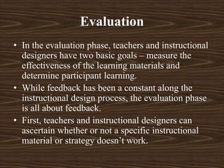 Evaluation
• In the evaluation phase, teachers and instructional
designers have two basic goals – measure the
effectiveness of the learning materials and
determine participant learning.
• While feedback has been a constant along the
instructional design process, the evaluation phase
is all about feedback.
• First, teachers and instructional designers can
ascertain whether or not a specific instructional
material or strategy doesn’t work.
 