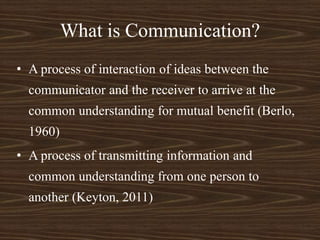 What is Communication?
• A process of interaction of ideas between the
communicator and the receiver to arrive at the
common understanding for mutual benefit (Berlo,
1960)
• A process of transmitting information and
common understanding from one person to
another (Keyton, 2011)
 