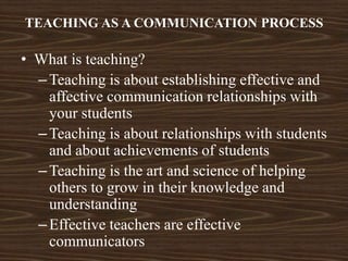 TEACHING AS A COMMUNICATION PROCESS
• What is teaching?
–Teaching is about establishing effective and
affective communication relationships with
your students
–Teaching is about relationships with students
and about achievements of students
–Teaching is the art and science of helping
others to grow in their knowledge and
understanding
–Effective teachers are effective
communicators
 