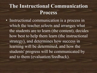 The Instructional Communication
Process
• Instructional communication is a process in
which the teacher selects and arranges what
the students are to learn (the content), decides
how best to help them learn (the instructional
strategy), and determines how success in
learning will be determined, and how the
students' progress will be communicated by
and to them (evaluation/feedback).
 