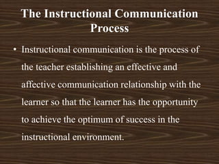 • Instructional communication is the process of
the teacher establishing an effective and
affective communication relationship with the
learner so that the learner has the opportunity
to achieve the optimum of success in the
instructional environment.
The Instructional Communication
Process
 