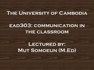 The University of Cambodia
ead303: communication in
the classroom
Lectured by:
Mut Somoeun (M.Ed)
 