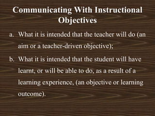 a. What it is intended that the teacher will do (an
aim or a teacher-driven objective);
b. What it is intended that the student will have
learnt, or will be able to do, as a result of a
learning experience, (an objective or learning
outcome).
Communicating With Instructional
Objectives
 