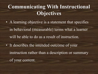 • A learning objective is a statement that specifies
in behavioral (measurable) terms what a learner
will be able to do as a result of instruction.
• It describes the intended outcome of your
instruction rather than a description or summary
of your content.
Communicating With Instructional
Objectives
 