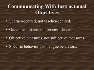 • Learner-centred, not teacher-centred.
• Outcomes-driven, not process-driven.
• Objective measures, not subjective measures.
• Specific behaviors, not vague behaviors.
Communicating With Instructional
Objectives
 