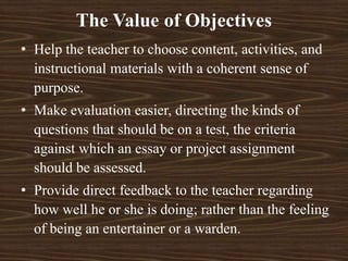 • Help the teacher to choose content, activities, and
instructional materials with a coherent sense of
purpose.
• Make evaluation easier, directing the kinds of
questions that should be on a test, the criteria
against which an essay or project assignment
should be assessed.
• Provide direct feedback to the teacher regarding
how well he or she is doing; rather than the feeling
of being an entertainer or a warden.
The Value of Objectives
 