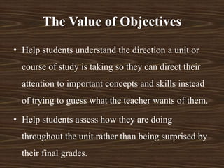 • Help students understand the direction a unit or
course of study is taking so they can direct their
attention to important concepts and skills instead
of trying to guess what the teacher wants of them.
• Help students assess how they are doing
throughout the unit rather than being surprised by
their final grades.
The Value of Objectives
 