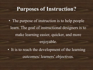 Purposes of Instruction?
• The purpose of instruction is to help people
learn. The goal of instructional designers is to
make learning easier, quicker, and more
enjoyable.
• It is to reach the development of the learning
outcomes/ learners’ objectives.
 