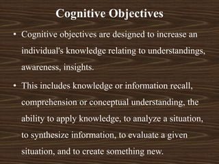 Cognitive Objectives
• Cognitive objectives are designed to increase an
individual's knowledge relating to understandings,
awareness, insights.
• This includes knowledge or information recall,
comprehension or conceptual understanding, the
ability to apply knowledge, to analyze a situation,
to synthesize information, to evaluate a given
situation, and to create something new.
 