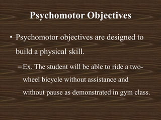 Psychomotor Objectives
• Psychomotor objectives are designed to
build a physical skill.
–Ex. The student will be able to ride a two-
wheel bicycle without assistance and
without pause as demonstrated in gym class.
 