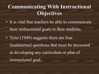 Communicating With Instructional
Objectives
• It is vital that teachers be able to communicate
their instructional goals to their students.
• Tyler (1949) suggests there are four
fundamental questions that must be answered
in developing any curriculum or plan of
instructional goal.
 