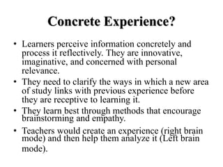 Concrete Experience?
• Learners perceive information concretely and
process it reflectively. They are innovative,
imaginative, and concerned with personal
relevance.
• They need to clarify the ways in which a new area
of study links with previous experience before
they are receptive to learning it.
• They learn best through methods that encourage
brainstorming and empathy.
• Teachers would create an experience (right brain
mode) and then help them analyze it (Left brain
mode).
 