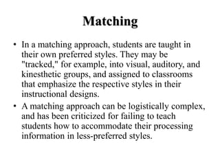 Matching
• In a matching approach, students are taught in
their own preferred styles. They may be
"tracked," for example, into visual, auditory, and
kinesthetic groups, and assigned to classrooms
that emphasize the respective styles in their
instructional designs.
• A matching approach can be logistically complex,
and has been criticized for failing to teach
students how to accommodate their processing
information in less-preferred styles.
 