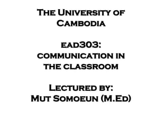 The University of
Cambodia
ead303:
communication in
the classroom
Lectured by:
Mut Somoeun (M.Ed)
 