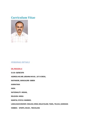 Curriculum Vitae
PERSONAL DETAILS
DR. PRAVEEN.K
D.O.B- 28/09/1976
ADDRESS-NO.499 ,KRISHNA NIVAS , 1ST D CROSS,
MATHIKERE, BANGALORE- 560054
KARNATAKA
INDIA
NATIONALITY- INDIAN,
RELIGION- HINDU
MARITAL STATUS- MARRIED,
LANGUAGESKNOWN- ENGLISH,HINDI,MALAYALAM, TAMIL, TELUGU,KANNADA
HOBBIES- SPORTS, MUSIC , TRAVELLING
 