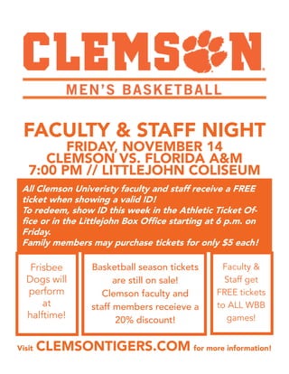 FACULTY & STAFF NIGHT
FRIDAY, NOVEMBER 14
CLEMSON VS. FLORIDA A&M
7:00 PM // LITTLEJOHN COLISEUM
All Clemson Univeristy faculty and staff receive a FREE
ticket when showing a valid ID!
To redeem, show ID this week in the Athletic Ticket Of-
fice or in the Littlejohn Box Office starting at 6 p.m. on
Friday.
Family members may purchase tickets for only $5 each!
Frisbee
Dogs will
perform
at
halftime!
Basketball season tickets
are still on sale!
Clemson faculty and
staff members receieve a
20% discount!
Faculty &
Staff get
FREE tickets
to ALL WBB
games!
Visit CLEMSONTIGERS.COM for more information!
 