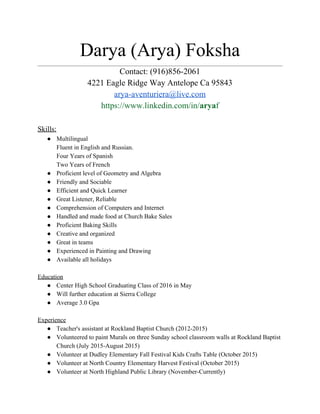 Darya (Arya) Foksha ________________________________________________________________________________________________________ 
Contact: (916)856­2061 
4221 Eagle Ridge Way Antelope Ca 95843 
arya­aventuriera@live.com 
https://www.linkedin.com/in/​arya​f 
 
Skills: 
● Multilingual 
Fluent in English and Russian. 
Four Years of Spanish 
Two Years of French 
● Proficient level of Geometry and Algebra  
● Friendly and Sociable 
● Efficient and Quick Learner 
● Great Listener, Reliable 
● Comprehension of Computers and Internet 
● Handled and made food at Church Bake Sales 
● Proficient Baking Skills 
● Creative and organized 
● Great in teams 
● Experienced in Painting and Drawing 
● Available all holidays  
 
Education 
● Center High School Graduating Class of 2016 in May  
● Will further education at Sierra College 
● Average 3.0 Gpa 
 
Experience 
● Teacher's assistant at Rockland Baptist Church (2012­2015) 
● Volunteered to paint Murals on three Sunday school classroom walls at Rockland Baptist 
Church (July 2015­August 2015) 
● Volunteer at Dudley Elementary Fall Festival Kids Crafts Table (October 2015) 
● Volunteer at North Country Elementary Harvest Festival (October 2015) 
● Volunteer at North Highland Public Library (November­Currently) 
 
