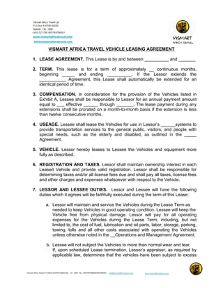 VISMART AFRICA TRAVEL VEHICLE LEASING AGREEMENT
1. LEASE AGREEMENT. This Lease is by and between __________ and _______
2. TERM. This lease is for a term of approximately __ continuous months,
beginning _____ and ending __________. If the Lessor extends the
___________ Agreement, this Lease shall automatically be extended for an
identical period of time.
3. COMPENSATION. In consideration for the provision of the Vehicles listed in
Exhibit A, Lessee shall be responsible to Lessor for an annual payment amount
equal to ___ effective ______ through _______. The lease payment during any
extensions shall be prorated on a month-to-month basis if the extension is less
than twelve consecutive months.
4. USEAGE. Lessee shall lease the Vehicles for use in Lessor’s ______systems to
provide transportation services to the general public, visitors, and people with
special needs, such as the elderly and disabled, as outlined in the _____
Agreement.
5. VEHICLE. Lessor hereby leases to Lessee the Vehicles and equipment more
fully as described.
6. REGISTRATION AND TAXES. Lessor shall maintain ownership interest in each
Leased Vehicle and provide valid registration. Lessor shall be responsible for
determining taxes and/or all license fees due and shall pay all taxes, license fees
and other charges and expenses whatsoever with respect to the Vehicle.
7. LESSOR AND LESSEE DUTIES. Lessor and Lessee will have the following
duties which it agrees will be faithfully executed during the term of this Lease:
a. Lessor will maintain and service the Vehicles during the Lease Term as
needed to keep Vehicles in good operating condition. Lessee will keep the
Vehicle free from physical damage. Lessor will pay for all operating
expenses for the Vehicles during the Lease Term, including, but not
limited to, the cost of fuel, lubrication and oil parts, labor, storage, parking,
towing, tolls and all other costs associated with operating the Vehicles
unless otherwise noted in the __Operations and Management Agreement.
b. Lessee will not subject the Vehicles to more than normal wear and tear.
If, upon scheduled Lease termination, Lessor’s appraiser, as required by
applicable law, determines that the vehicles have been subject to excess
 