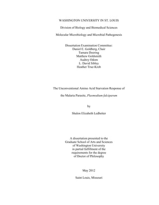 WASHINGTON UNIVERSITY IN ST. LOUIS
Division of Biology and Biomedical Sciences
Molecular Microbiology and Microbial Pathogenesis
Dissertation Examination Committee:
Daniel E. Goldberg, Chair
Tamara Doering
Matthew Goldsmith
Audrey Odom
L. David Sibley
Heather True-Krob
The Unconventional Amino Acid Starvation Response of
the Malaria Parasite, Plasmodium falciparum
by
Shalon Elizabeth Ledbetter
A dissertation presented to the
Graduate School of Arts and Sciences
of Washington University
in partial fulfillment of the
requirements for the degree
of Doctor of Philosophy
May 2012
Saint Louis, Missouri
 