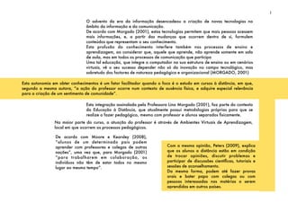 O advento da era da informação desencadeou a criação de novas tecnologias no
âmbito da informação e da comunicação.
De acordo com Morgado (2001), estas tecnologias permitem que mais pessoas acessem
mais informações, e, a partir das mudanças que ocorrem dentro de si, formulem
conteúdos que representam o seu conhecimento.
Esta profusão do conhecimento interfere também nos processos de ensino e
aprendizagem, ao considerar que, aquele que aprende, não aprende somente em sala
de aula, mas em todos os processos de comunicação que participa
Uma tal educação, que integre o computador na sua estrutura de ensino ou em cenários
virtuais, vê o seu sucesso depender não só da inovação no campo tecnológico, mas
sobretudo dos factores de natureza pedagógica e organizacional (MORGADO, 2001)
Esta integração assinalada pela Professora Lina Morgado (2001), faz parte do contexto
da Educação à Distância, que atualmente possui metodologias próprias para que se
realize o fazer pedagógico, mesmo com professor e alunos separados ﬁsicamente.
1
Esta autonomia em obter conhecimentos é um fator facilitador quando o foco é o estudo em cursos à distância, em que,
segundo a mesma autora, “a ação do professor ocorre num contexto de ausência física, e adquire especial relevância
para a criação de um sentimento de comunidade”.
Na maior parte do curso, a atuação do professor é através de Ambientes Virtuais de Aprendizagem,
local em que ocorrem os processos pedagógicos.
De acordo com Moore e Kearsley (2008),
“alunos de um determinado país podem
aprender com professores e colegas de outras
nações”, uma vez que, para Morgado (2001)
“para trabalharem em colaboração, os
indivíduos não têm de estar todos no mesmo
lugar ao mesmo tempo”.
Com a mesma opinião, Peters (2009), explica
que os alunos a distância estão em condição
de trocar opiniões, discutir problemas e
participar de discussões cientíﬁcas, tutoriais e
sessões de aconselhamento.
Da mesma forma, podem até fazer provas
orais e bater papo com colegas ou com
pessoas interessadas nas matérias a serem
aprendidas em outros países.
 