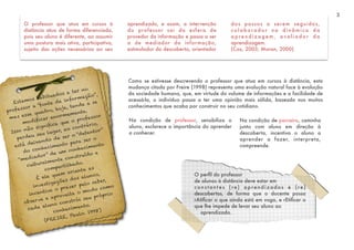 3
O professor que atua em cursos à
distância atua de forma diferenciada,
pois seu aluno é diferente, ao assumir
uma postura mais ativa, participativa,
sujeito das ações necessárias ao seu
aprendizado, e assim, a intervenção
do professor sai da esfera de
provedor da informação e passa a ser
a de mediador da informação,
estimulador da descoberta, orientador
dos passos a serem seguidos,
colaborador na dinâmica da
a p r e n d i z a g e m , a va l i a d o r d a
aprendizagem.
(Cox, 2003; Moran, 2000)
Estamos habituados a ter no
professor a “fonte da informação”,
mas esse quadro, hoje, tende a se
modificar enormemente.
Isso não significa que o professor
perdeu seu lugar, ao contrário,
está deixando de ser o “detentor”
do conhecimento para ser o
“mediador” de um conhecimento
culturalmente construído e
compartilhado.
É ele quem orienta as
investigações dos alunos,
incentiva o prazer pelo saber,
observa e aproveita o modo como
cada aluno constrói seu próprio
conhecimento.
(FREIRE, Paulo. 1998)
Como se estivesse descrevendo o professor que atua em cursos à distância, esta
mudança citada por Freire (1998) representa uma evolução natural face à evolução
da sociedade humana, que, em virtude do volume de informações e a facilidade de
acessá-la, o indivíduo passa a ter uma opinião mais sólida, baseada nos muitos
conhecimentos que acaba por construir no seu cotidiano.
Na condição de parceiro, caminha
junto com aluno em direção à
descoberta, incentiva o aluno a
aprender a fazer, interpreta,
compreende.
O perﬁl do professor
de alunos à distância deve estar em
const ant es (re) aprendizados e (re)
descobertas, de forma que o docente possa
rAtiﬁcar o que ainda está em voga, e rEtiﬁcar o
que lhe impede de levar seu aluno ao
aprendizado.
Na condição de professor, sensibiliza o
aluno, esclarece a importância do aprender
a conhecer.
 