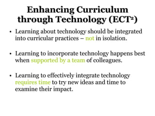 Enhancing Curriculum through Technology (ECT 2 ) Learning about technology should be integrated into curricular practices –  not  in isolation. Learning to incorporate technology happens best when  supported by a team  of colleagues. Learning to effectively integrate technology  requires time  to try new ideas and time to examine their impact. 
