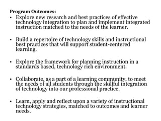 Program Outcomes:   Explore new research and best practices of effective technology integration to plan and implement integrated instruction matched to the needs of the learner. Build a repertoire of technology skills and instructional best practices that will support student-centered learning. Explore the framework for planning instruction in a standards based, technology rich environment. Collaborate, as a part of a learning community, to meet the needs of all students through the skillful integration of technology into our professional practice. Learn, apply and reflect upon a variety of instructional technology strategies, matched to outcomes and learner needs. 