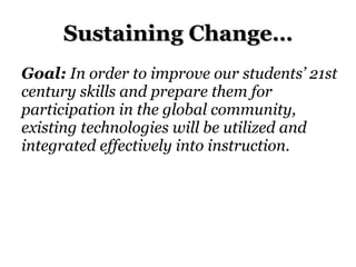 Sustaining Change… Goal:  In order to improve our students’ 21st century skills and prepare them for participation in the global community, existing technologies will be utilized and integrated effectively into instruction. 