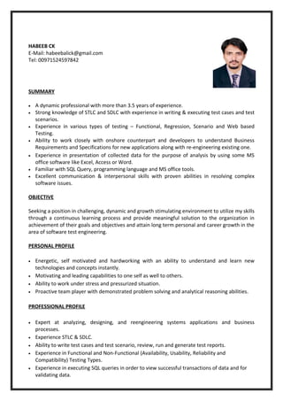 HABEEB CK
E-Mail: habeebalick@gmail.com
Tel: 00971524597842
SUMMARY
• A dynamic professional with more than 3.5 years of experience.
• Strong knowledge of STLC and SDLC with experience in writing & executing test cases and test
scenarios.
• Experience in various types of testing – Functional, Regression, Scenario and Web based
Testing.
• Ability to work closely with onshore counterpart and developers to understand Business
Requirements and Specifications for new applications along with re-engineering existing one.
• Experience in presentation of collected data for the purpose of analysis by using some MS
office software like Excel, Access or Word.
• Familiar with SQL Query, programming language and MS office tools.
• Excellent communication & interpersonal skills with proven abilities in resolving complex
software issues.
OBJECTIVE
Seeking a position in challenging, dynamic and growth stimulating environment to utilize my skills
through a continuous learning process and provide meaningful solution to the organization in
achievement of their goals and objectives and attain long term personal and career growth in the
area of software test engineering.
PERSONAL PROFILE
• Energetic, self motivated and hardworking with an ability to understand and learn new
technologies and concepts instantly.
• Motivating and leading capabilities to one self as well to others.
• Ability to work under stress and pressurized situation.
• Proactive team player with demonstrated problem solving and analytical reasoning abilities.
PROFESSIONAL PROFILE
• Expert at analyzing, designing, and reengineering systems applications and business
processes.
• Experience STLC & SDLC.
• Ability to write test cases and test scenario, review, run and generate test reports.
• Experience in Functional and Non-Functional (Availability, Usability, Reliability and
Compatibility) Testing Types.
• Experience in executing SQL queries in order to view successful transactions of data and for
validating data.
 