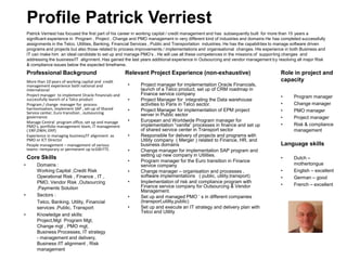 Patrick Verriest has focused the first part of his career in working capital / credit management and has subsequently built for more than 15 years a
significant experience in Program , Project , Change and PMO management in very different kind of industries and domains He has completed successfully
assignments in the Telco, Utilities, Banking, Financial Services , Public and Transportation industries. He has the capabilities to manage software driven
programs and projects but also those related to process improvements / implementations and organisational changes. His experience in both Business and
IT can make him an ideal candidate to set up and manage PMO’s . He will use all these competences in the missions of supporting changes and
addressing the business/IT alignment. Has gained the last years additional experience in Outsourcing and vendor management by resolving all major Risk
& compliance issues below the expected timeframe.
Profile Patrick Verriest
More than 10 years of working capital and credit
management experience both national and
international
Project manager to implement Oracle Financials and
successfully launch of a Telco product
Program / change manager for process
harmonisation, implement SAP , set up of Shared
Service center, Euro transition , outsourcing
governance
Manage Central program office, set up and manage
PMO’s, portfolio management team, IT management
( ERP,DWH, ERP)
Experience in managing business/IT alignment as
PMO or ICT Director
People management – management of various
teams –temporary or permanent up to100 FTE.
Professional Background
• Domains :
Working Capital ,Credit Risk
Operational Risk , Finance , IT ,
PMO, Vendor Risk ,Outsourcing
,Payments Solution
• Sectors :
Telco, Banking, Utility, Financial
services ,Public, Transport
• Knowledge and skills:
Project,Mgt Program Mgt,
Change mgt , PMO mgt,
Business Processes, IT strategy
- management and delivery,
Business /IT alignment , Risk
management
Core Skills
• Project manager for implementation Oracle Financials,
launch of a Telco product, set up of CRM roadmap in
Finance service company
• Project Manager for integrating the Data warehouse
activities to Paris in Telco sector.
• Project Manager for implementation of EPM project
server in Public sector
• European and Worldwide Program manager for
implementation “vanilla” processes in finance and set up
of shared service center in Transport sector
• Responsible for delivery of projects and programs with
Utility company ( Merger ) related to Finance, HR, and
business domains
• Change manager for implementation SAP program and
setting up new company in Utilities.
• Program manager for the Euro transition in Finance
service company
• Change manager – organisation and processes ,
software implementations ( public, utility,transport)
• Implementation of risk and compliance program with
Finance service company for Outsourcing & Vendor
Management.
• Set up and managed PMO ‘ s in different companies
(transport,utility,public)
• Set up and execute an IT strategy and delivery plan with
Telco and Utility
Relevant Project Experience (non-exhaustive)
• Program manager
• Change manager
• PMO manager
• Project manager
• Risk & compliance
management
• Dutch –
mothertongue
• English – excellent
• German – good
• French – excellent
Role in project and
capacity
Language skills
 