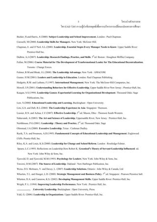 โครงรางคําบรรยาย
วิชา EAD 7205 ภาวะผูนําเชิงกลยุทธเพื่อการบริหารการเปลี่ยนแปลงทางการศึกษา
5
Busher, H.and Harris, A (2000). Subject Leadership and School Improvement. London : Paul Chapman.
Caroselli, M.(2000). Leadership Skills for Managers. New York: McGraw-Hill.
Chapman, E. and O’Neil, S.L.(2000). Leadership. Essential Stepts Every Manager Needs to Know. Upper Saddle River:
Prentice-Hall Inc.
DuBrin, A.J.(2007). Leadership: Research Findings, Practice, and Skills. 5th
ed. Boston : Houghton Mifflin Company.
Fullan, M.(2006). Course Material for The Development of Tranformational Leader for The Educational Decentralization.
Toronto : Change Forces.
Fulmer, R.M and Bleak, J.L.(2008). The Leadership Advantage. New York : AMACOM.
Gunter, H.M.(2001). Leaders and Leadership in Education. London: Paul Chapman Publishing.
Hodgetts, R.M. and Luthans, F.(1997). International Management. New York: The McGraw-Hill Companies, Inc.
Howell, J.P.(2001). Understanding Behaviors for Effective Leadership. Upper Saddle River New Jersey : Prentice-Hall, Inc.
Kaagan, S.S.(1999). Leadership Games: Experiential Learning for Organizational Development. Thousand Oaks: Sage
Publications, Inc.
Law, S.(2000). Educational Leadership and Learning. Buckingham : Open University.
Lim, G.S. and Daft, R.L.(2004). The Leadership Experience in Asia. Singapore: Thomson.
Lussier, R.N. and Achua, C.F.(2007). Effective Leadership. 3rd
.ed. Mason, Ohio : Thomson South-Western.
Nahavandi, A.(2003). The Art and Science of Leadership. Uppersaddle River, New Jersey : Prentice-Hall, Inc.
Northhouse, P.G.(2001). Leadership : Theory and Practice. 2nd
.ed. Thousand Oaks: Sage
Olmstead, J.A.(2000). Executive Leadership. Texas : Cashman Dudley.
Razik, T.A. and Swanson, A.D.(1995). Fundamental Concepts of Educational Leadership and Management. Englewood
Cliffs: Prentic-Hall, Inc.
Riley, K.A. and Louis, K.S.(2000). Leadership for Change and School Reform. London : Routledge-Falmer.
Spears, L.C.(1995). Reflections on Leadership How Robert K. Greenleaf’s Theory of Servant-Leadership Influenced. ed.
New York: John Wiley & Sons, Inc.
Tjosvold, D. and Tjosvold, M.M.(1995). Psychology for Leaders. New York: John Wiley & Sons, Inc.
Traversi, D.M.(2007). The Source of Leadership. Oakland : New Harbinger Publication, Inc.
Weiss, D.S. Molinaro, V. and Davey, L. (2007). Leadership Solutions. Ontario : John Wiley & Canada, Ltd.
Wheelen, T.L. and Hunger, L.D. (2008). Strategic Management and Business Policy. 7th
.ed. Singapore : Pearson Presstice hall.
Whetten, D.A. and Cameron, K.S. (2002). Developing Management Skills. Upper Saddle River: Prentice-Hall, Inc.
Wrigth, P. L. (1994). Improving Leadership Performance. New York : Prentice Hall, Inc.
. University Leadership. Buckingham : Open University, Press.
Yukl, G. (2006). Leadership in Organizations. Upper Saddle River: Prentice-Hall, Inc.
 